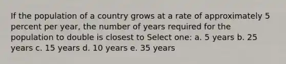 If the population of a country grows at a rate of approximately 5 percent per year, the number of years required for the population to double is closest to Select one: a. 5 years b. 25 years c. 15 years d. 10 years e. 35 years