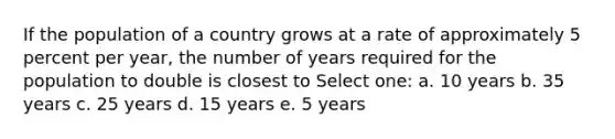 If the population of a country grows at a rate of approximately 5 percent per year, the number of years required for the population to double is closest to Select one: a. 10 years b. 35 years c. 25 years d. 15 years e. 5 years