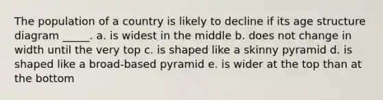 The population of a country is likely to decline if its age structure diagram _____. a. is widest in the middle b. does not change in width until the very top c. is shaped like a skinny pyramid d. is shaped like a broad-based pyramid e. is wider at the top than at the bottom