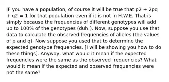 IF you have a population, of course it will be true that p2 + 2pq + q2 = 1 for that population even if it is not in H.W.E. That is simply because the frequencies of different genotypes will add up to 100% of the genotypes (duh!). Now, suppose you use that data to calculate the observed frequencies of alleles (the values of p and q). Now suppose you used that to determine the expected genotype frequencies. [I will be showing you how to do these things]. Anyway, what would it mean if the expected frequencies were the same as the observed frequencies? What would it mean if the expected and observed frequencies were not the same?