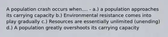 A population crash occurs when.... - a.) a population approaches its carrying capacity b.) Environmental resistance comes into play gradually c.) Resources are essentially unlimited (unending) d.) A population greatly overshoots its carrying capacity