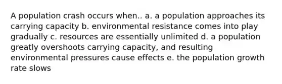 A population crash occurs when.. a. a population approaches its carrying capacity b. environmental resistance comes into play gradually c. resources are essentially unlimited d. a population greatly overshoots carrying capacity, and resulting environmental pressures cause effects e. the population growth rate slows