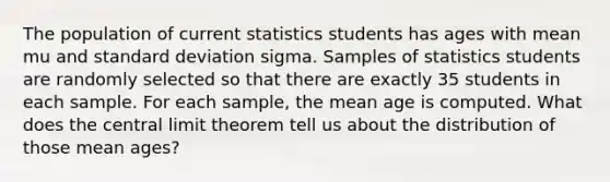 The population of current statistics students has ages with mean mu and standard deviation sigma. Samples of statistics students are randomly selected so that there are exactly 35 students in each sample. For each​ sample, the mean age is computed. What does the central limit theorem tell us about the distribution of those mean​ ages?