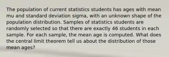 The population of current statistics students has ages with mean mu and standard deviation sigma​, with an unknown shape of the population distribution. Samples of statistics students are randomly selected so that there are exactly 46 students in each sample. For each​ sample, the mean age is computed. What does the central limit theorem tell us about the distribution of those mean​ ages?