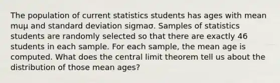 The population of current statistics students has ages with mean muμ and <a href='https://www.questionai.com/knowledge/kqGUr1Cldy-standard-deviation' class='anchor-knowledge'>standard deviation</a> sigmaσ. Samples of statistics students are randomly selected so that there are exactly 46 students in each sample. For each​ sample, the mean age is computed. What does the <a href='https://www.questionai.com/knowledge/kUf7Qv1J9z-central-limit-theorem' class='anchor-knowledge'>central limit theorem</a> tell us about the distribution of those mean​ ages?