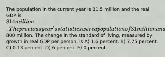 The population in the current year is 31.5 million and the real GDP is 814 million. The previous year's statistics were a population of 31 million and a real GDP of800 million. The change in the standard of living, measured by growth in real GDP per person, is A) 1.6 percent. B) 7.75 percent. C) 0.13 percent. D) 6 percent. E) 0 percent.