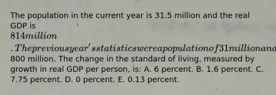 The population in the current year is 31.5 million and the real GDP is 814 million. The previous year's statistics were a population of 31 million and a real GDP of800 million. The change in the standard of living, measured by growth in real GDP per person, is: A. 6 percent. B. 1.6 percent. C. 7.75 percent. D. 0 percent. E. 0.13 percent.