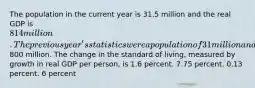 The population in the current year is 31.5 million and the real GDP is 814 million. The previous year's statistics were a population of 31 million and a real GDP of800 million. The change in the standard of living, measured by growth in real GDP per person, is 1.6 percent. 7.75 percent. 0.13 percent. 6 percent