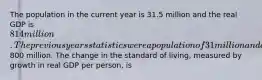 The population in the current year is 31.5 million and the real GDP is 814 million. The previous years statistics were a population of 31 million and a real GDP of800 million. The change in the standard of living, measured by growth in real GDP per person, is