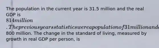 The population in the current year is 31.5 million and the real GDP is 814 million. The previous years statistics were a population of 31 million and a real GDP of800 million. The change in the standard of living, measured by growth in real GDP per person, is