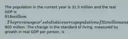 The population in the current year is 31.5 million and the real GDP is 814 million. The previous year's statistics were a population of 31 million and a real GDP of800 million. The change in the standard of living, measured by growth in real GDP per person, is