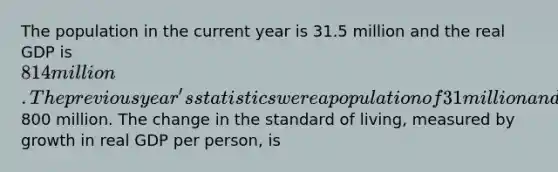 The population in the current year is 31.5 million and the real GDP is 814 million. The previous year's statistics were a population of 31 million and a real GDP of800 million. The change in the standard of living, measured by growth in real GDP per person, is