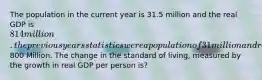 The population in the current year is 31.5 million and the real GDP is 814 million. the previous years statistics were a population of 31 million and real GDP of800 Million. The change in the standard of living, measured by the growth in real GDP per person is?