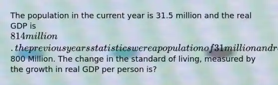 The population in the current year is 31.5 million and the real GDP is 814 million. the previous years statistics were a population of 31 million and real GDP of800 Million. The change in the standard of living, measured by the growth in real GDP per person is?