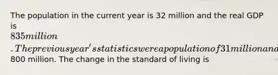 The population in the current year is 32 million and the real GDP is 835 million. The previous year's statistics were a population of 31 million and a real GDP of800 million. The change in the standard of living is