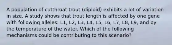 A population of cutthroat trout (diploid) exhibits a lot of variation in size. A study shows that trout length is affected by one gene with following alleles: L1, L2, L3, L4, L5, L6, L7, L8, L9, and by the temperature of the water. Which of the following mechanisms could be contributing to this scenario?