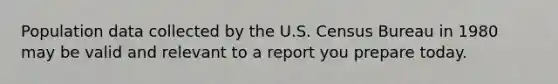 Population data collected by the U.S. Census Bureau in 1980 may be valid and relevant to a report you prepare today.