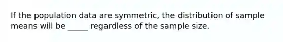 If the population data are symmetric, the distribution of sample means will be _____ regardless of the sample size.