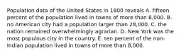 Population data of the United States in 1800 reveals A. fifteen percent of the population lived in towns of more than 8,000. B. no American city had a population larger than 28,000. C. the nation remained overwhelmingly agrarian. D. New York was the most populous city in the country. E. ten percent of the non-Indian population lived in towns of more than 8,000.