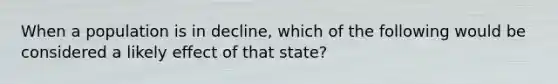 When a population is in decline, which of the following would be considered a likely effect of that state?