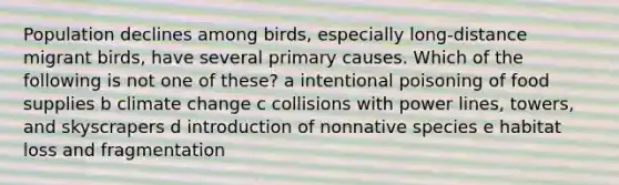 Population declines among birds, especially long-distance migrant birds, have several primary causes. Which of the following is not one of these? a intentional poisoning of food supplies b climate change c collisions with power lines, towers, and skyscrapers d introduction of nonnative species e habitat loss and fragmentation