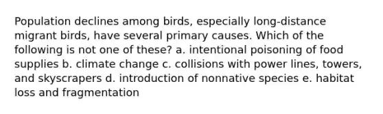 Population declines among birds, especially long-distance migrant birds, have several primary causes. Which of the following is not one of these? a. intentional poisoning of food supplies b. climate change c. collisions with power lines, towers, and skyscrapers d. introduction of nonnative species e. habitat loss and fragmentation