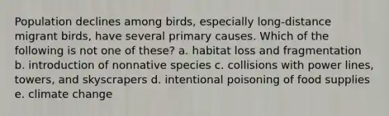 Population declines among birds, especially long-distance migrant birds, have several primary causes. Which of the following is not one of these? a. habitat loss and fragmentation b. introduction of nonnative species c. collisions with power lines, towers, and skyscrapers d. intentional poisoning of food supplies e. climate change