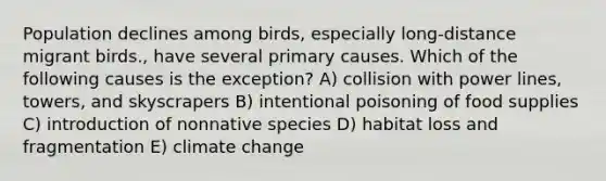 Population declines among birds, especially long-distance migrant birds., have several primary causes. Which of the following causes is the exception? A) collision with power lines, towers, and skyscrapers B) intentional poisoning of food supplies C) introduction of nonnative species D) habitat loss and fragmentation E) climate change