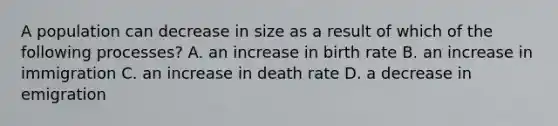 A population can decrease in size as a result of which of the following processes? A. an increase in birth rate B. an increase in immigration C. an increase in death rate D. a decrease in emigration