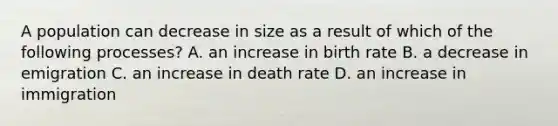 A population can decrease in size as a result of which of the following processes? A. an increase in birth rate B. a decrease in emigration C. an increase in death rate D. an increase in immigration