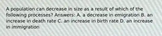 A population can decrease in size as a result of which of the following processes? Answers: A. a decrease in emigration B. an increase in death rate C. an increase in birth rate D. an increase in immigration