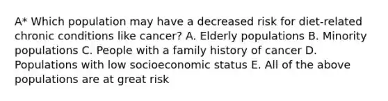 A* Which population may have a decreased risk for diet-related chronic conditions like cancer? A. Elderly populations B. Minority populations C. People with a family history of cancer D. Populations with low socioeconomic status E. All of the above populations are at great risk