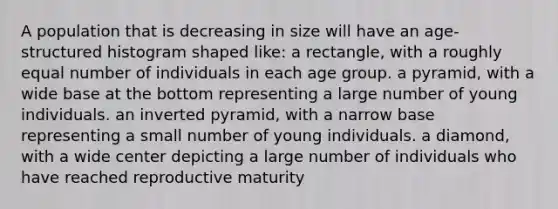 A population that is decreasing in size will have an age-structured histogram shaped like: a rectangle, with a roughly equal number of individuals in each age group. a pyramid, with a wide base at the bottom representing a large number of young individuals. an inverted pyramid, with a narrow base representing a small number of young individuals. a diamond, with a wide center depicting a large number of individuals who have reached reproductive maturity