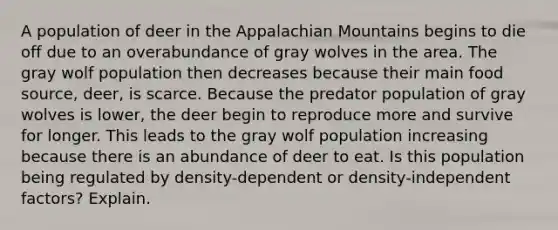 A population of deer in the Appalachian Mountains begins to die off due to an overabundance of gray wolves in the area. The gray wolf population then decreases because their main food source, deer, is scarce. Because the predator population of gray wolves is lower, the deer begin to reproduce more and survive for longer. This leads to the gray wolf population increasing because there is an abundance of deer to eat. Is this population being regulated by density-dependent or density-independent factors? Explain.