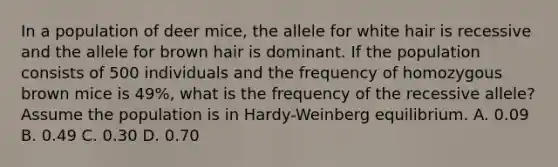 In a population of deer mice, the allele for white hair is recessive and the allele for brown hair is dominant. If the population consists of 500 individuals and the frequency of homozygous brown mice is 49%, what is the frequency of the recessive allele?Assume the population is in Hardy-Weinberg equilibrium. A. 0.09 B. 0.49 C. 0.30 D. 0.70