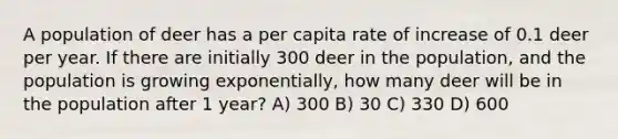 A population of deer has a per capita rate of increase of 0.1 deer per year. If there are initially 300 deer in the population, and the population is growing exponentially, how many deer will be in the population after 1 year? A) 300 B) 30 C) 330 D) 600