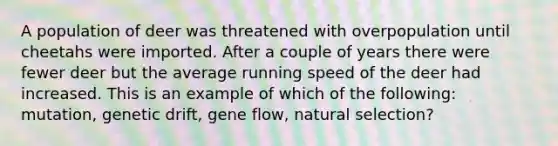 A population of deer was threatened with overpopulation until cheetahs were imported. After a couple of years there were fewer deer but the average running speed of the deer had increased. This is an example of which of the following: mutation, genetic drift, gene flow, natural selection?