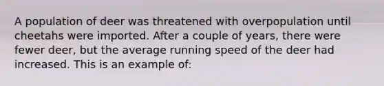 A population of deer was threatened with overpopulation until cheetahs were imported. After a couple of years, there were fewer deer, but the average running speed of the deer had increased. This is an example of: