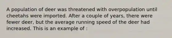 A population of deer was threatened with overpopulation until cheetahs were imported. After a couple of years, there were fewer deer, but the average running speed of the deer had increased. This is an example of :