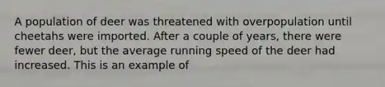 A population of deer was threatened with overpopulation until cheetahs were imported. After a couple of years, there were fewer deer, but the average running speed of the deer had increased. This is an example of