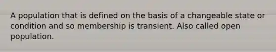 A population that is defined on the basis of a changeable state or condition and so membership is transient. Also called open population.