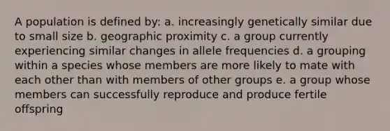 A population is defined by: a. increasingly genetically similar due to small size b. geographic proximity c. a group currently experiencing similar changes in allele frequencies d. a grouping within a species whose members are more likely to mate with each other than with members of other groups e. a group whose members can successfully reproduce and produce fertile offspring