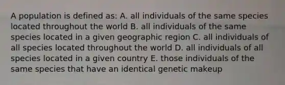 A population is defined as: A. all individuals of the same species located throughout the world B. all individuals of the same species located in a given geographic region C. all individuals of all species located throughout the world D. all individuals of all species located in a given country E. those individuals of the same species that have an identical genetic makeup