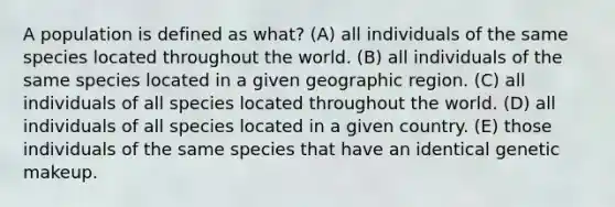 A population is defined as what? (A) all individuals of the same species located throughout the world. (B) all individuals of the same species located in a given geographic region. (C) all individuals of all species located throughout the world. (D) all individuals of all species located in a given country. (E) those individuals of the same species that have an identical genetic makeup.