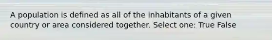 A population is defined as all of the inhabitants of a given country or area considered together. Select one: True False