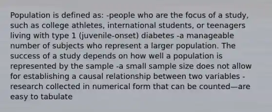 Population is defined as: -people who are the focus of a study, such as college athletes, international students, or teenagers living with type 1 (juvenile-onset) diabetes -a manageable number of subjects who represent a larger population. The success of a study depends on how well a population is represented by the sample -a small sample size does not allow for establishing a causal relationship between two variables -research collected in numerical form that can be counted—are easy to tabulate