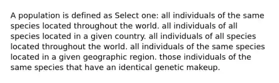 A population is defined as Select one: all individuals of the same species located throughout the world. all individuals of all species located in a given country. all individuals of all species located throughout the world. all individuals of the same species located in a given geographic region. those individuals of the same species that have an identical genetic makeup.