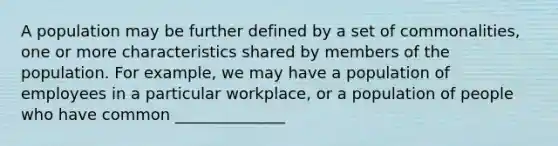 A population may be further defined by a set of commonalities, one or more characteristics shared by members of the population. For example, we may have a population of employees in a particular workplace, or a population of people who have common ______________