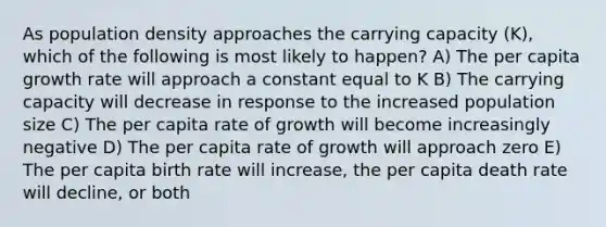 As population density approaches the carrying capacity (K), which of the following is most likely to happen? A) The per capita growth rate will approach a constant equal to K B) The carrying capacity will decrease in response to the increased population size C) The per capita rate of growth will become increasingly negative D) The per capita rate of growth will approach zero E) The per capita birth rate will increase, the per capita death rate will decline, or both