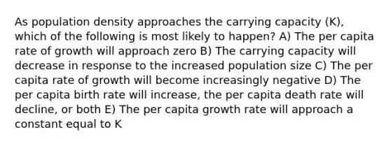 As population density approaches the carrying capacity (K), which of the following is most likely to happen? A) The per capita rate of growth will approach zero B) The carrying capacity will decrease in response to the increased population size C) The per capita rate of growth will become increasingly negative D) The per capita birth rate will increase, the per capita death rate will decline, or both E) The per capita growth rate will approach a constant equal to K